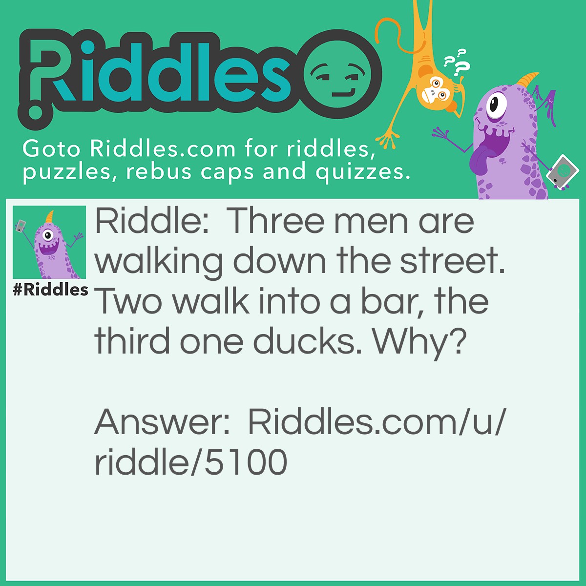 Riddle: Three men are walking down the street. Two walk into a bar, the third one ducks. Why? Answer: It was a literal bar, not an alcohol bar.