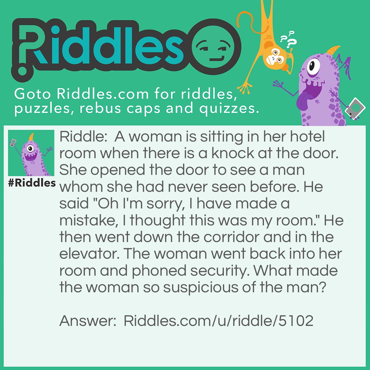 Riddle: A woman is sitting in her hotel room when there is a knock at the door. She opened the door to see a man whom she had never seen before. He said "Oh I'm sorry, I have made a mistake, I thought this was my room." He then went down the corridor and in the elevator. The woman went back into her room and phoned security. What made the woman so suspicious of the man? Answer: You don't knock on your own hotel room.