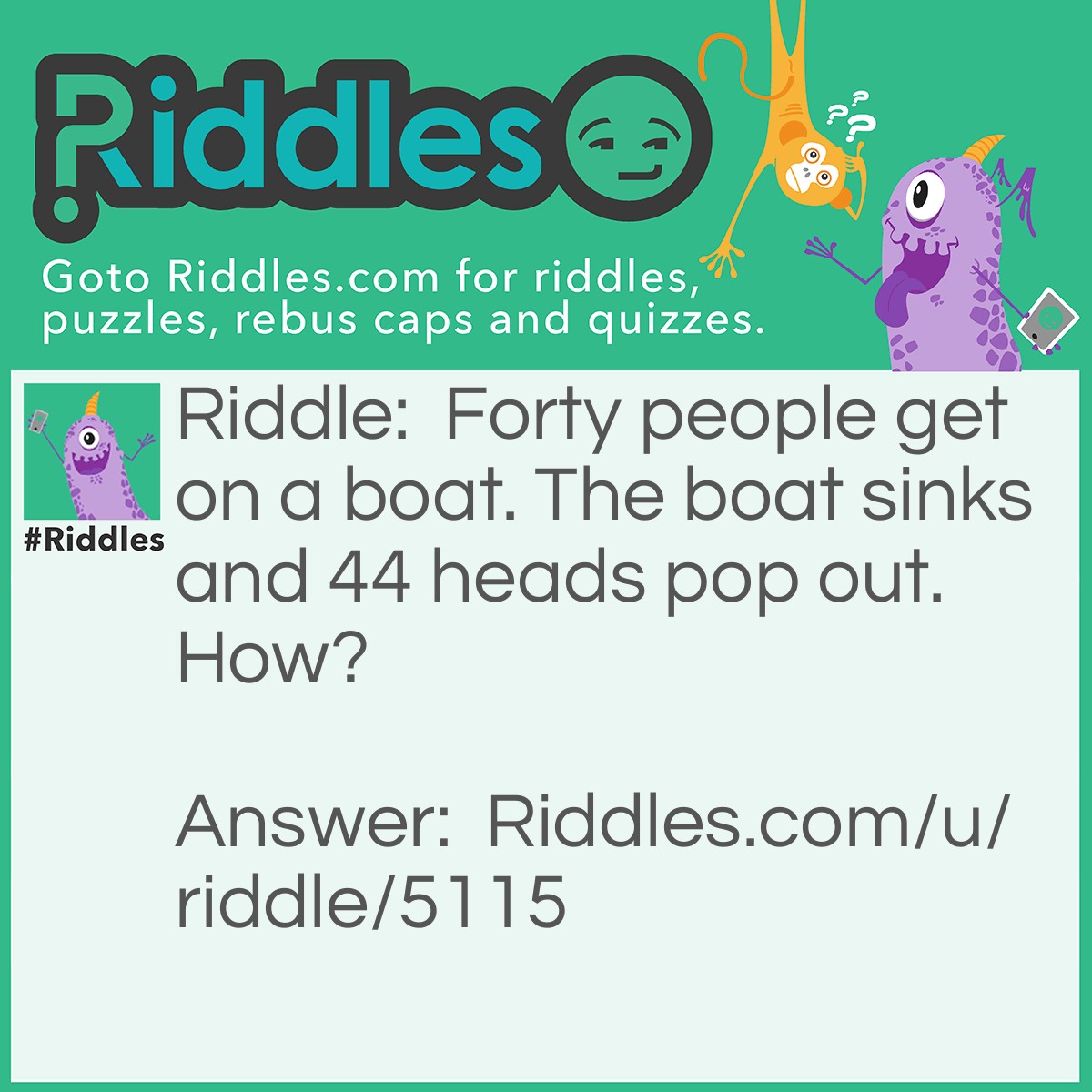 Riddle: Forty people get on a boat. The boat sinks and 44 heads pop out. How? Answer: 40 people got on and nothing happend forty foreheads poped up.