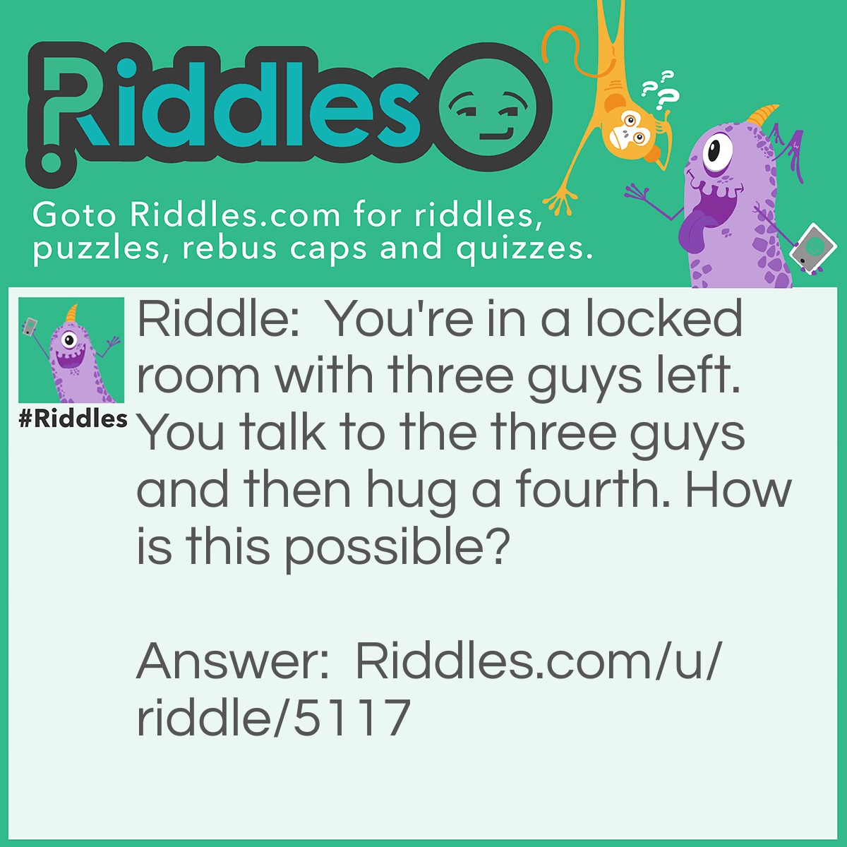 Riddle: You're in a locked room with three guys left. You talk to the three guys and then hug a fourth. How is this possible? Answer: The fourth guy is not alive I said there was 3 guys left.