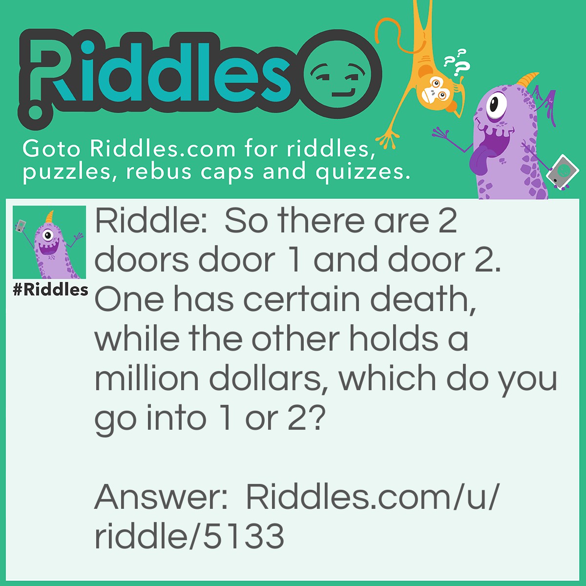 Riddle: So there are 2 doors door 1 and door 2. One has certain death, while the other holds a million dollars, which do you go into 1 or 2? Answer: Door 2, because its a wordplay, I said "ONE Holds certain death, while the other holds a million dollars" So sensibly you would take door 2 which holds the million dollars