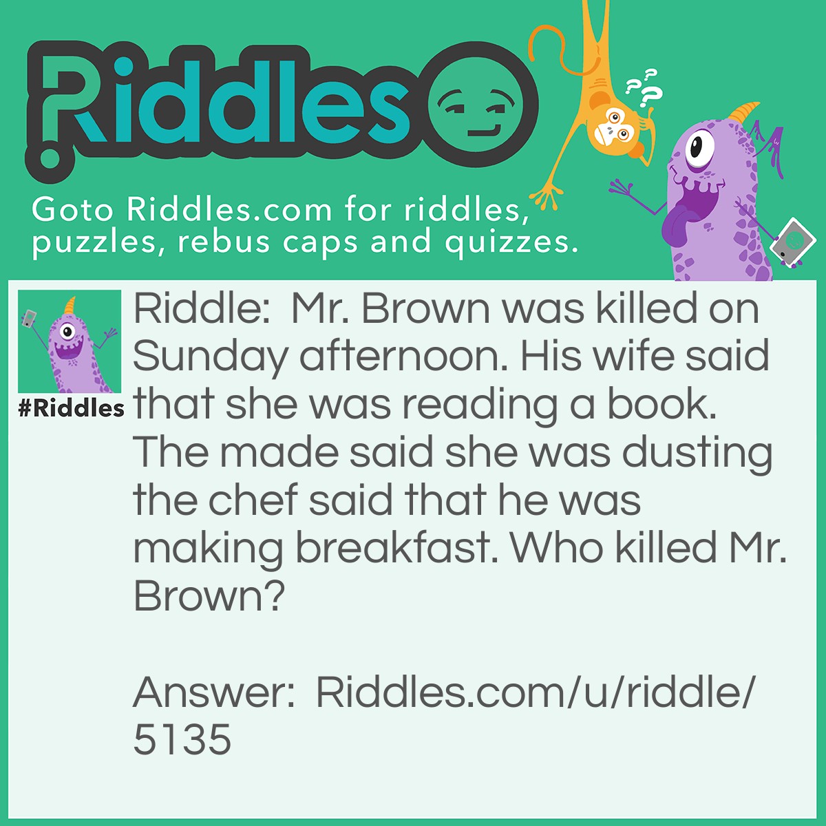 Riddle: Mr. Brown was killed on Sunday afternoon. His wife said that she was reading a book. The made said she was dusting the chef said that he was making breakfast. Who killed Mr. Brown? Answer: The chef because he said that he was making breakfast in the afternoon. It's an excuse. Who makes breakfast in the afternoon