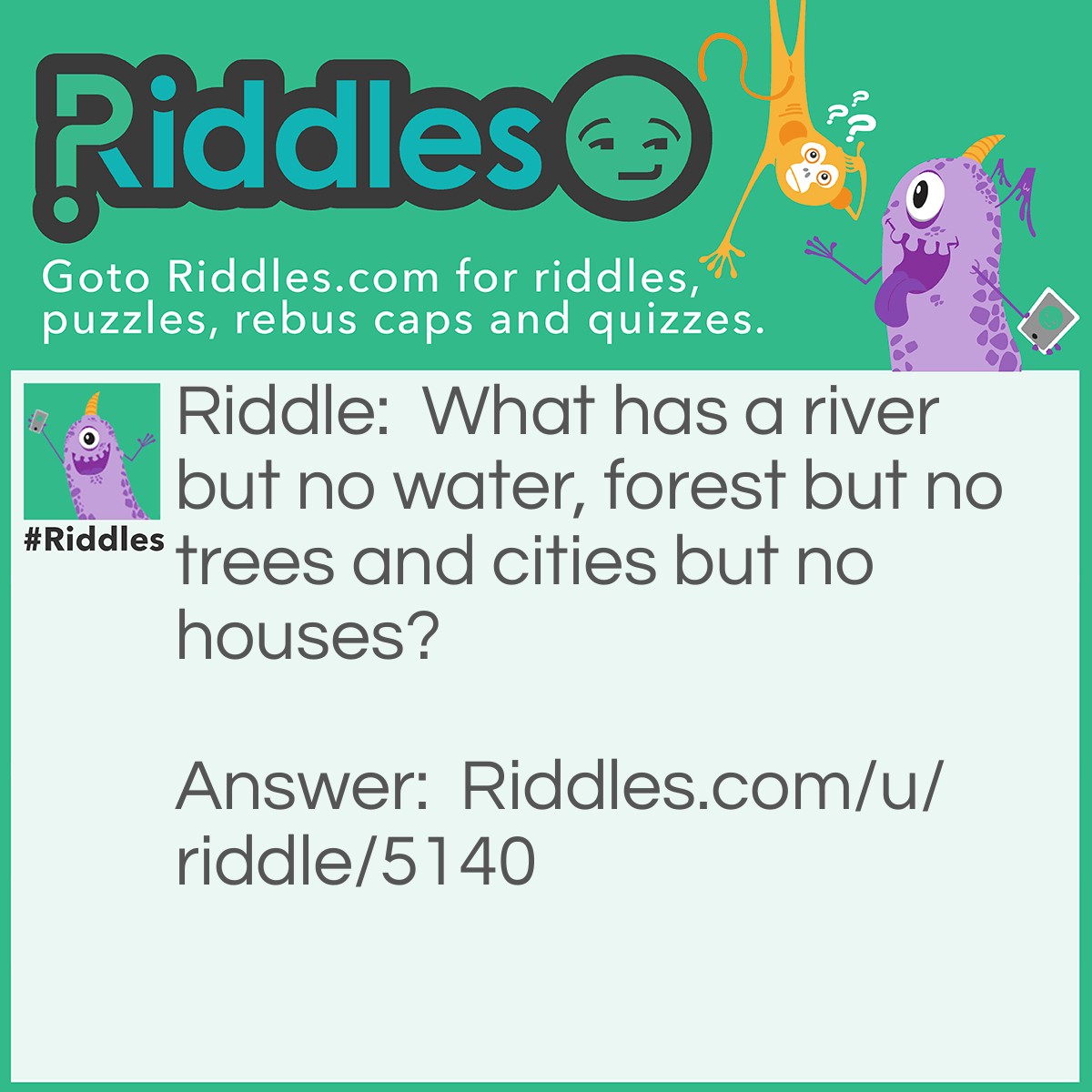 Riddle: What has a river but no water, forest but no trees and cities but no houses? Answer: A map.