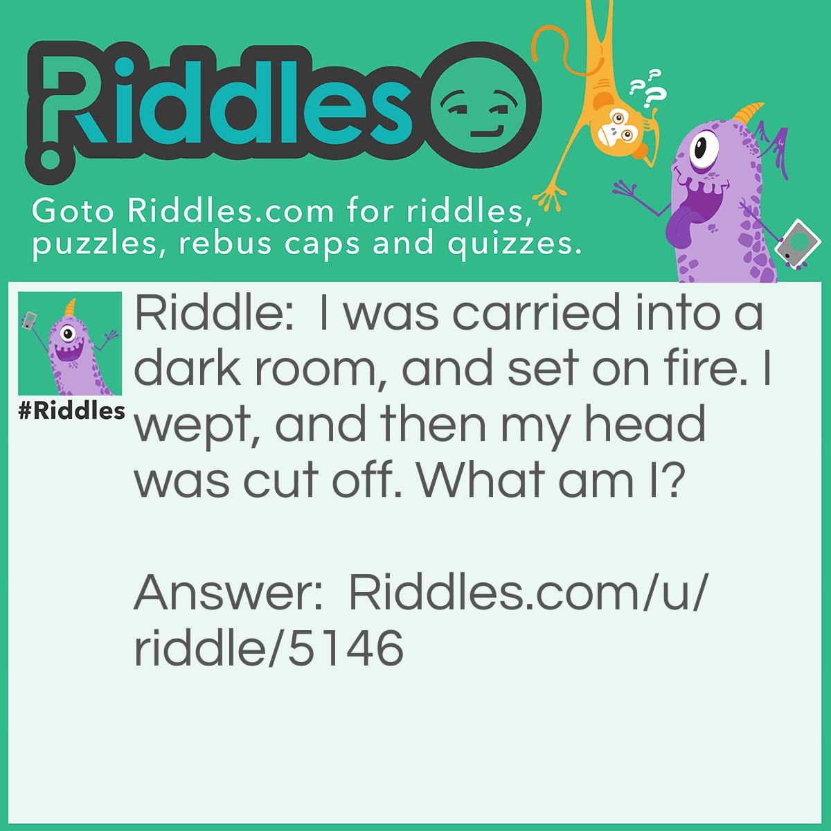 Riddle: I was carried into a dark room, and set on fire. I wept, and then my head was cut off. What am I? Answer: A candle.