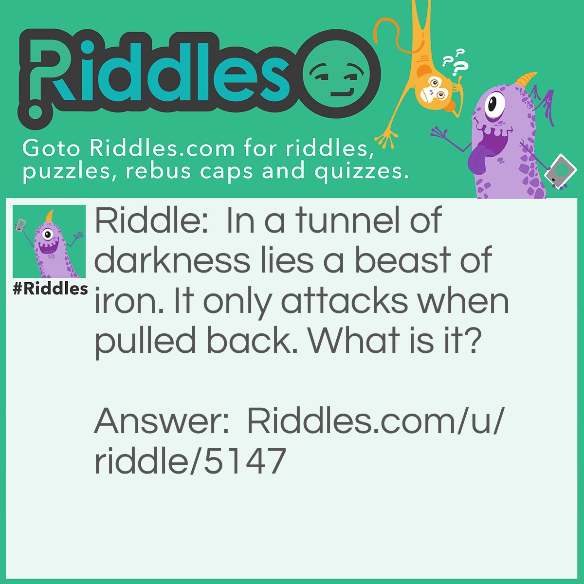 Riddle: In a tunnel of darkness lies a beast of iron. It only attacks when pulled back. What is it? Answer: A bullet.