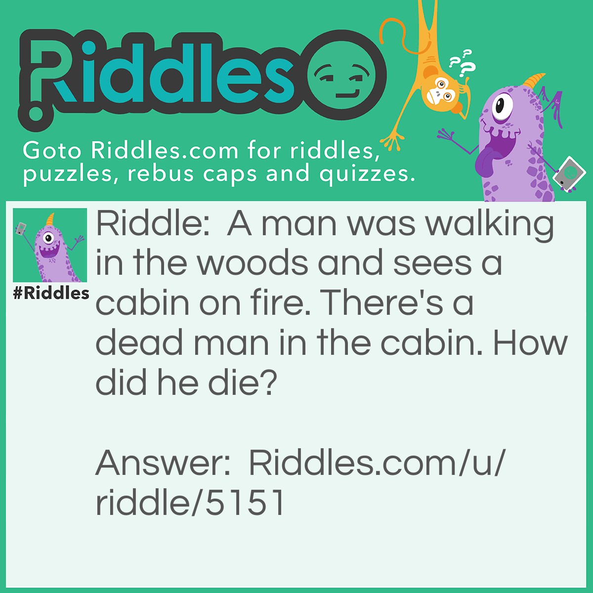 Riddle: A man was walking in the woods and sees a cabin on fire. There's a dead man in the cabin. How did he die? Answer: He died from a plane crash. Cabin is another name for cockpit