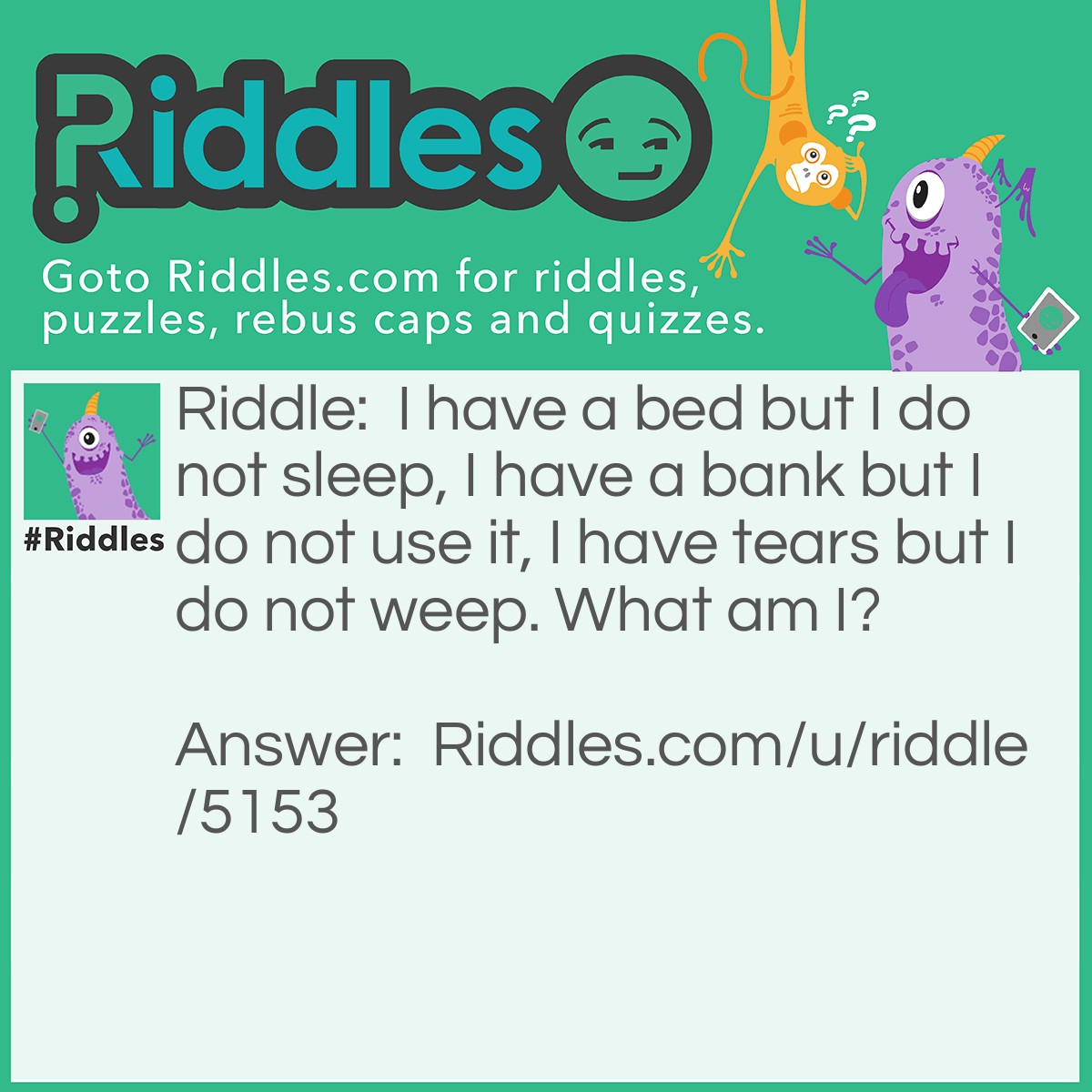 Riddle: I have a bed but I do not sleep, I have a bank but I do not use it, I have tears but I do not weep. What am I? Answer: A river, it has a river bed a river bank and water in it.