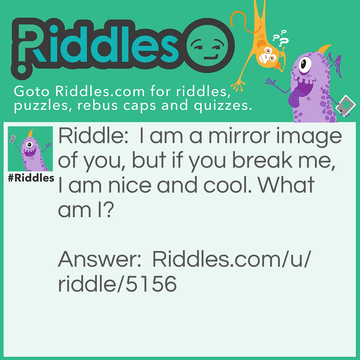 Riddle: I am a mirror image of you, but if you break me, I am nice and cool. What am I? Answer: A pool of water.