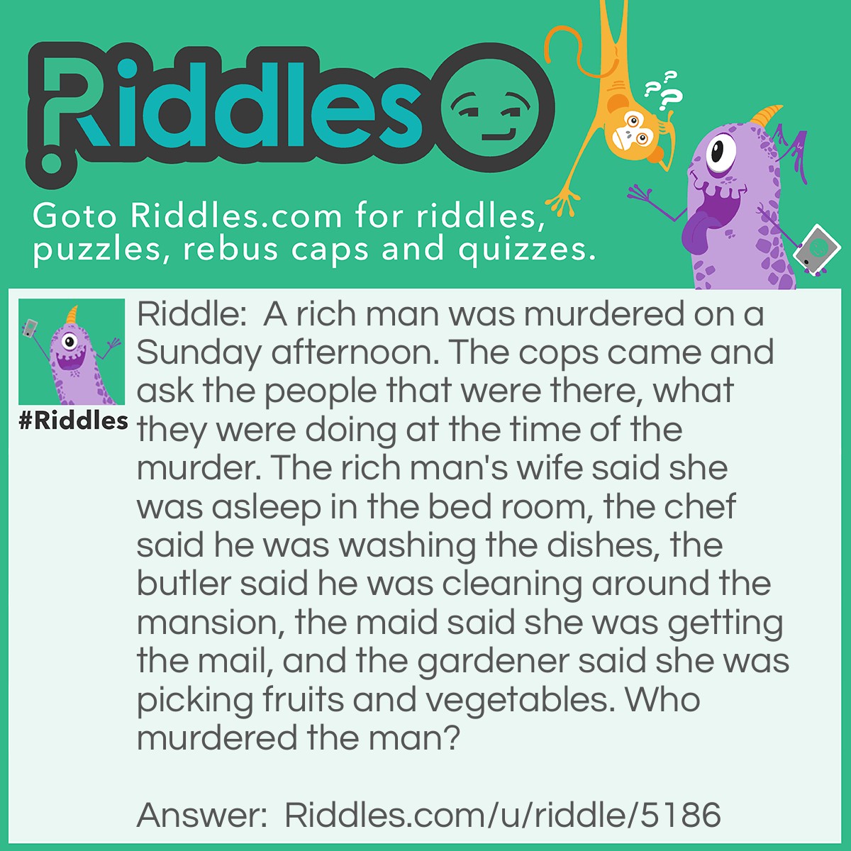 Riddle: A rich man was murdered on a Sunday afternoon. The cops came and ask the people that were there, what they were doing at the time of the murder. The rich man's wife said she was asleep in the bed room, the chef said he was washing the dishes, the butler said he was cleaning around the mansion, the maid said she was getting the mail, and the gardener said she was picking fruits and vegetables. Who murdered the man? Answer: The maid, because mail doesn't come on Sundays