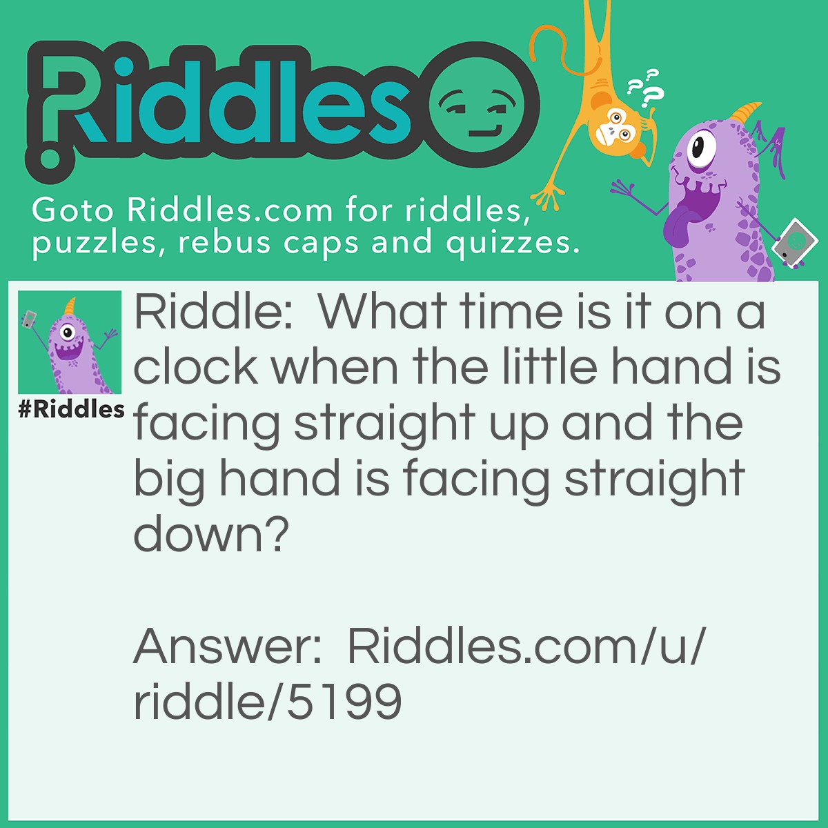 Riddle: What time is it on a clock when the little hand is facing straight up and the big hand is facing straight down? Answer: Time to get a new clock.