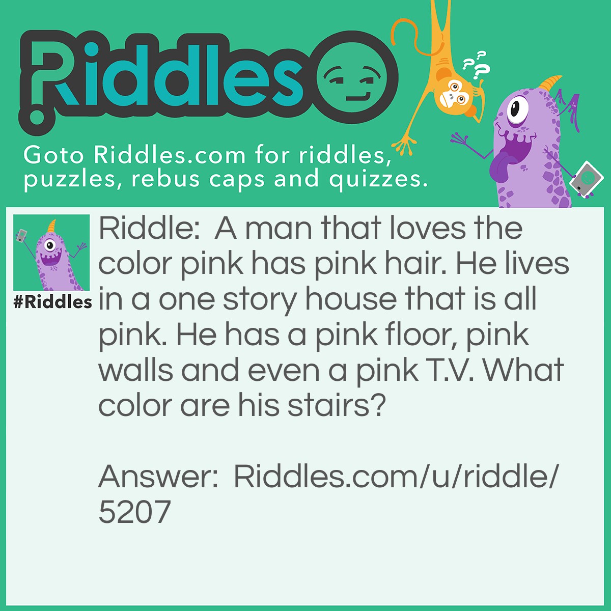 Riddle: A man that loves the color pink has pink hair. He lives in a one story house that is all pink. He has a pink floor, pink walls and even a pink T.V. What color are his stairs? Answer: He does not have any stairs, he lives in a one story house. ;)