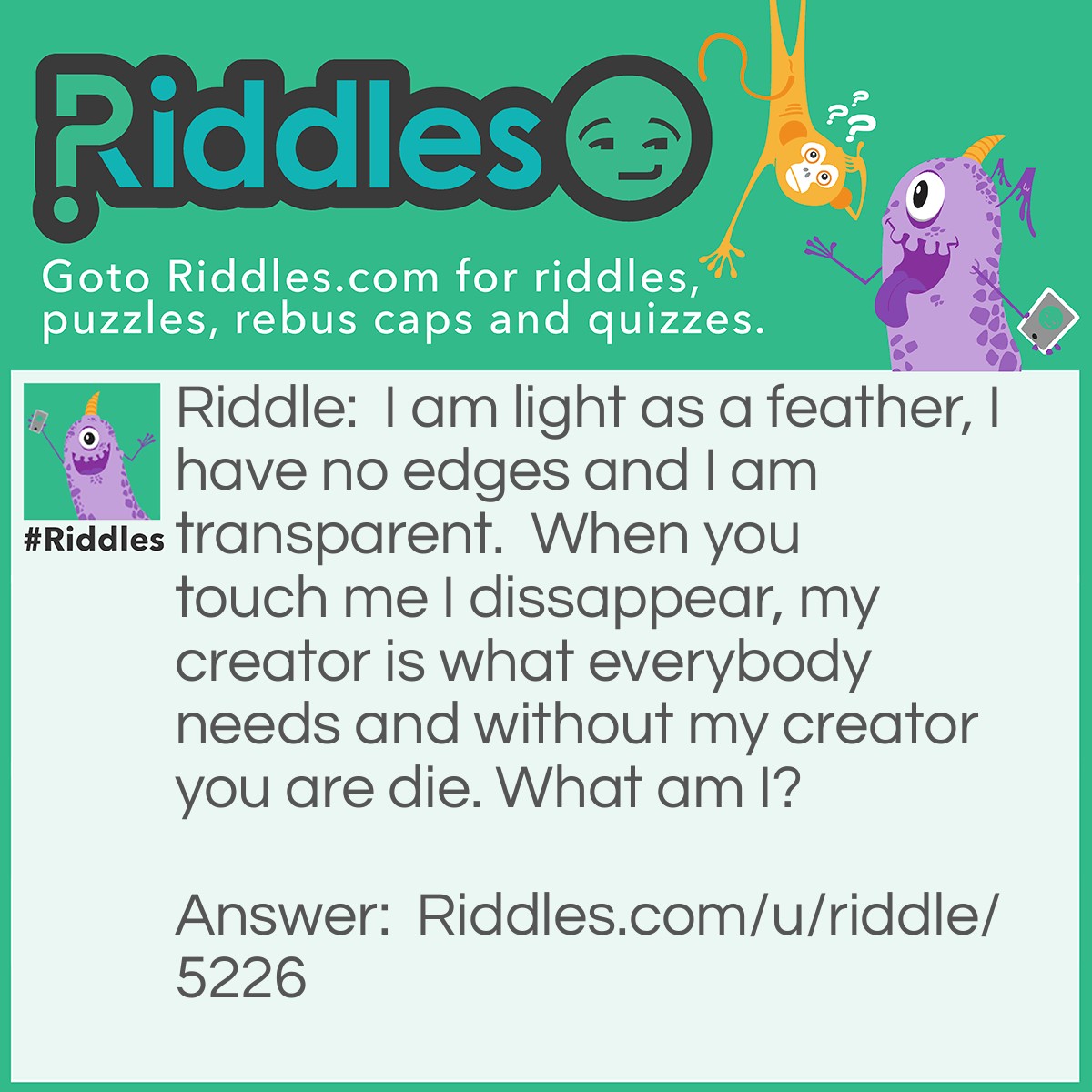 Riddle: I am light as a feather, I have no edges and I am transparent.  When you touch me I dissappear, my creator is what everybody needs and without my creator you are die. What am I? Answer: Bubble, creator is water.