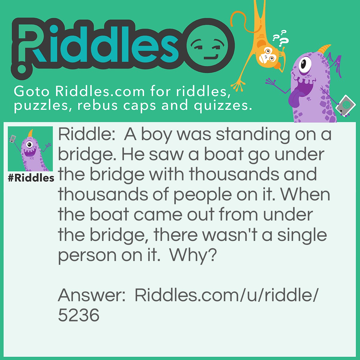 Riddle: A boy was standing on a bridge. He saw a boat go under the bridge with thousands and thousands of people on it. When the boat came out from under the bridge, there wasn't a single person on it.  Why? Answer: All the people on the boat were married.