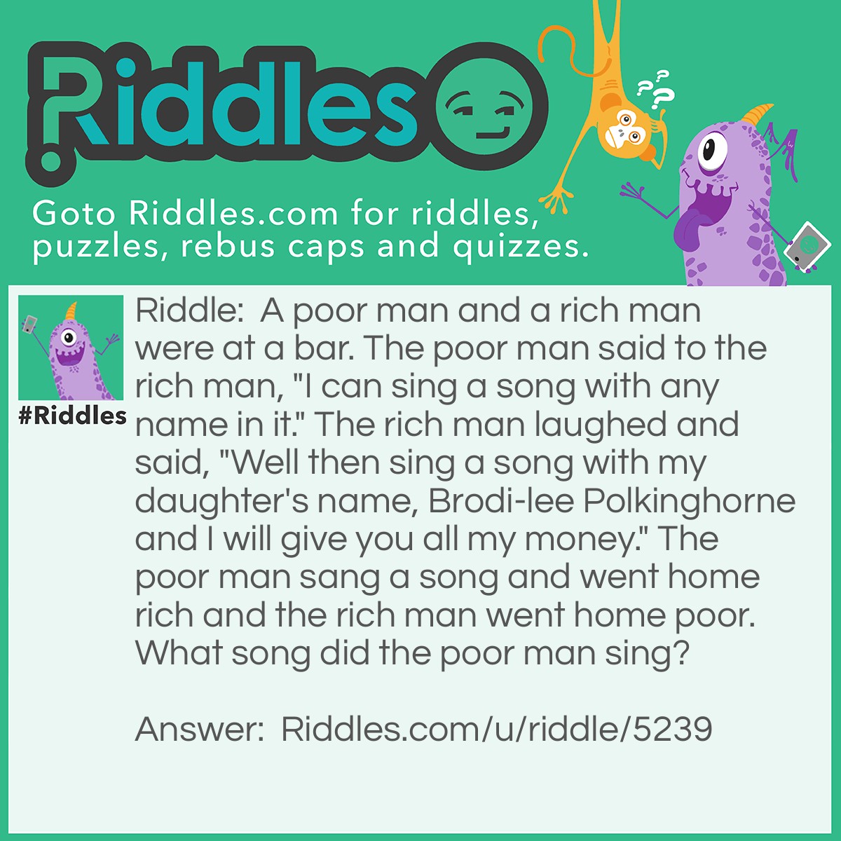 Riddle: A poor man and a rich man were at a bar. The poor man said to the rich man, "I can sing a song with any name in it." The rich man laughed and said, "Well then sing a song with my daughter's name, Brodi-lee Polkinghorne and I will give you all my money." The poor man sang a song and went home rich and the rich man went home poor. What song did the poor man sing? Answer: Happy Birthday.