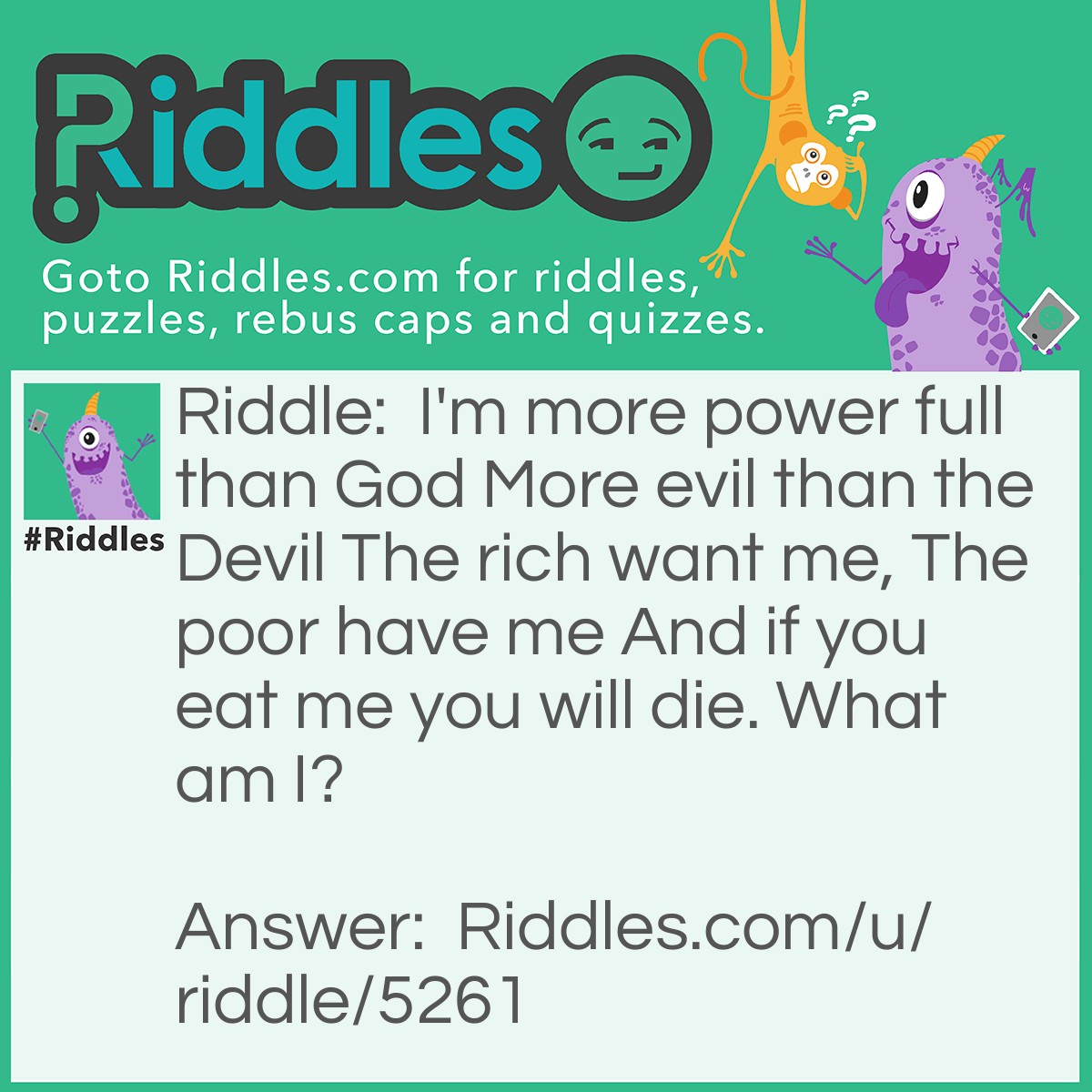 Riddle: I'm more power full than God More evil than the Devil The rich want me, The poor have me And if you eat me you will die. What am I? Answer: Nothing.