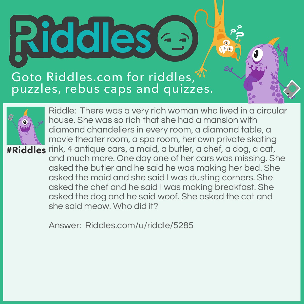 Riddle: There was a very rich woman who lived in a circular house. She was so rich that she had a mansion with diamond chandeliers in every room, a diamond table, a movie theater room, a spa room, her own private skating rink, 4 antique cars, a maid, a butler, a chef, a dog, a cat, and much more. One day one of her cars was missing. She asked the butler and he said he was making her bed. She asked the maid and she said I was dusting corners. She asked the chef and he said I was making breakfast. She asked the dog and he said woof. She asked the cat and she said meow. Who did it? Answer: The maid. It's a circular house and she said I was dusting corners.