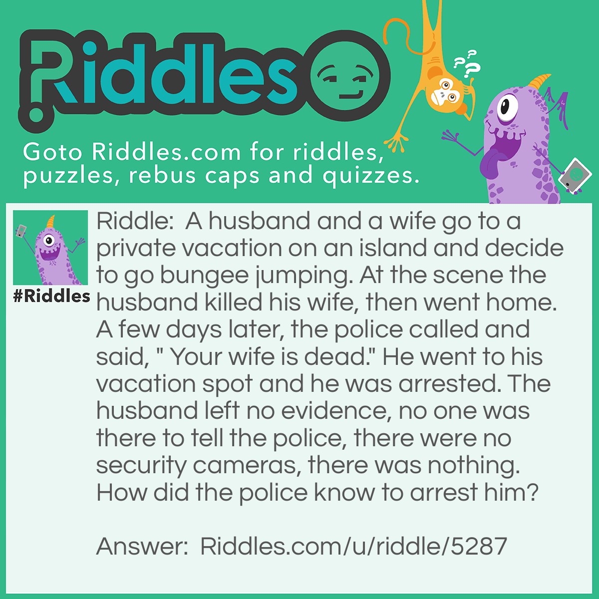 Riddle: A husband and a wife go to a private vacation on an island and decide to go bungee jumping. At the scene the husband killed his wife, then went home. A few days later, the police called and said, " Your wife is dead." He went to his vacation spot and he was arrested. The husband left no evidence, no one was there to tell the police, there were no security cameras, there was nothing. How did the police know to arrest him? Answer: The police never told him the address, so, when he got there, he was arrested.