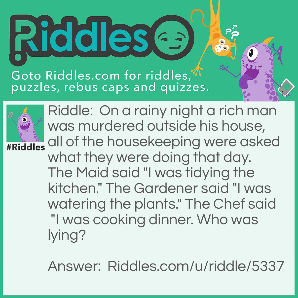 Riddle: On a rainy night a rich man was murdered outside his house, all of the housekeeping were asked what they were doing that day. The Maid said "I was tidying the kitchen." The Gardener said "I was watering the plants." The Chef said "I was cooking dinner. Who was lying? Answer: The gardener, it was raining so he had no need to water the plants!