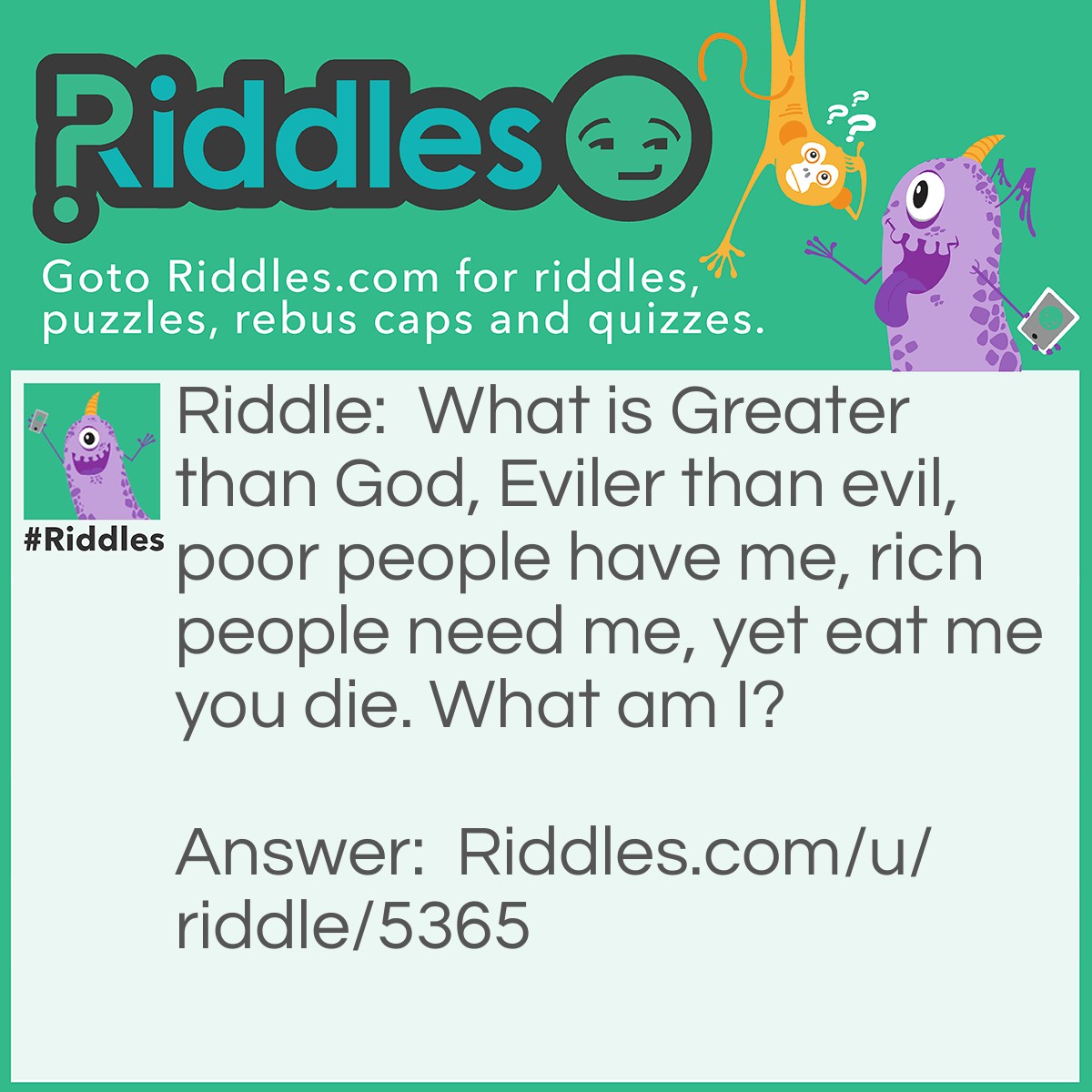 Riddle: What is Greater than God, Eviler than evil, poor people have me, rich people need me, yet eat me you die. What am I? Answer: Nothing.