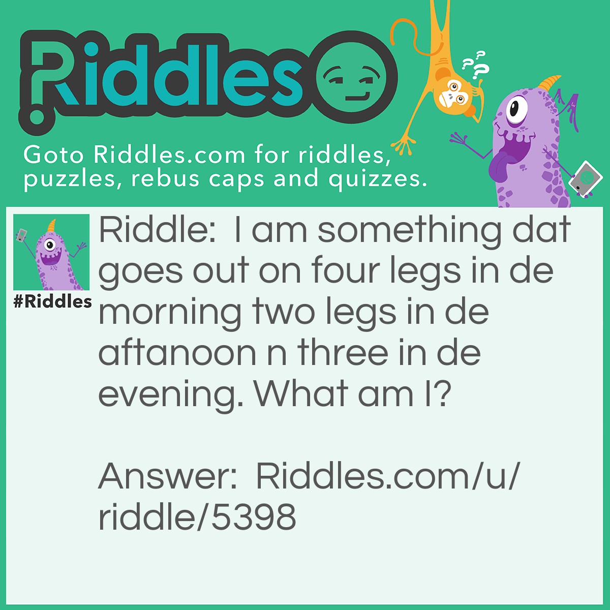 Riddle: I am something that goes out on four legs in the morning two legs in the afternoon and three in the evening. What am I? Answer: Man