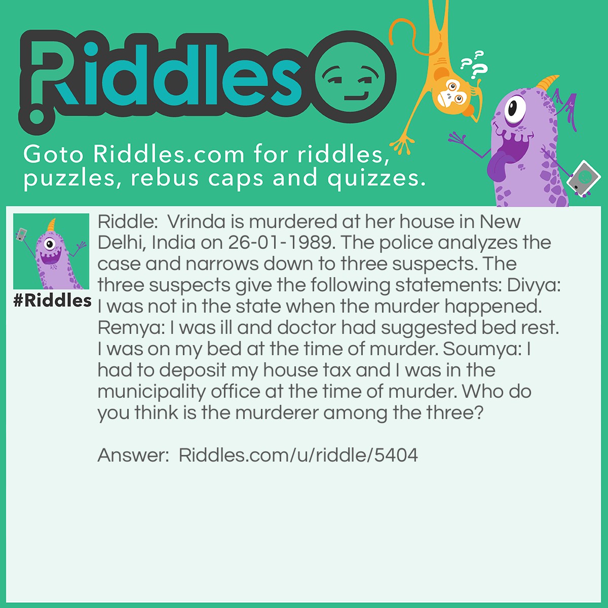 Riddle: Vrinda is murdered at her house in New Delhi, India on 26-01-1989. The police analyzes the case and narrows down to three suspects. The three suspects give the following statements: Divya: I was not in the state when the murder happened. Remya: I was ill and doctor had suggested bed rest. I was on my bed at the time of murder. Soumya: I had to deposit my house tax and I was in the municipality office at the time of murder. Who do you think is the murderer among the three? Answer: The murderer is Soumya because 26 Jan is a national holiday in India and the municipality office remains closed.