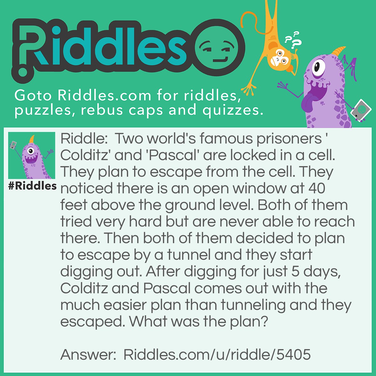 Riddle: Two world's famous prisoners 'Colditz' and 'Pascal' are locked in a cell. They plan to escape from the cell. They noticed there is an open window at 40 feet above the ground level. Both of them tried very hard but are never able to reach there. Then both of them decided to plan to escape by a tunnel and they start digging out. After digging for just 5 days, Colditz and Pascal comes out with the much easier plan than tunneling and they escaped. What was the plan? Answer: They use the bricks and dirt from the tunnel to stand on it.