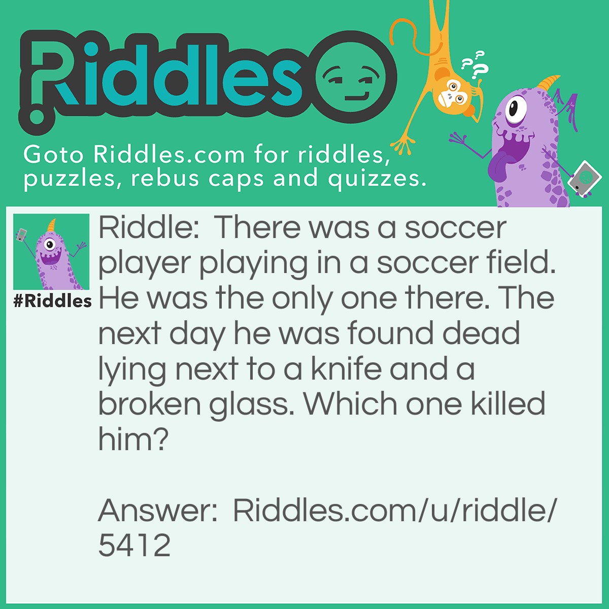 Riddle: There was a soccer player playing in a soccer field. He was the only one there. The next day he was found dead lying next to a knife and a broken glass. Which one killed him? Answer: The broken glass. (He drank a beer, threw it on the ground, he went to try to kick the soccer ball, stepped on the glass, it broke, he tripped, fell, and some glass stabbed his heart, and died).