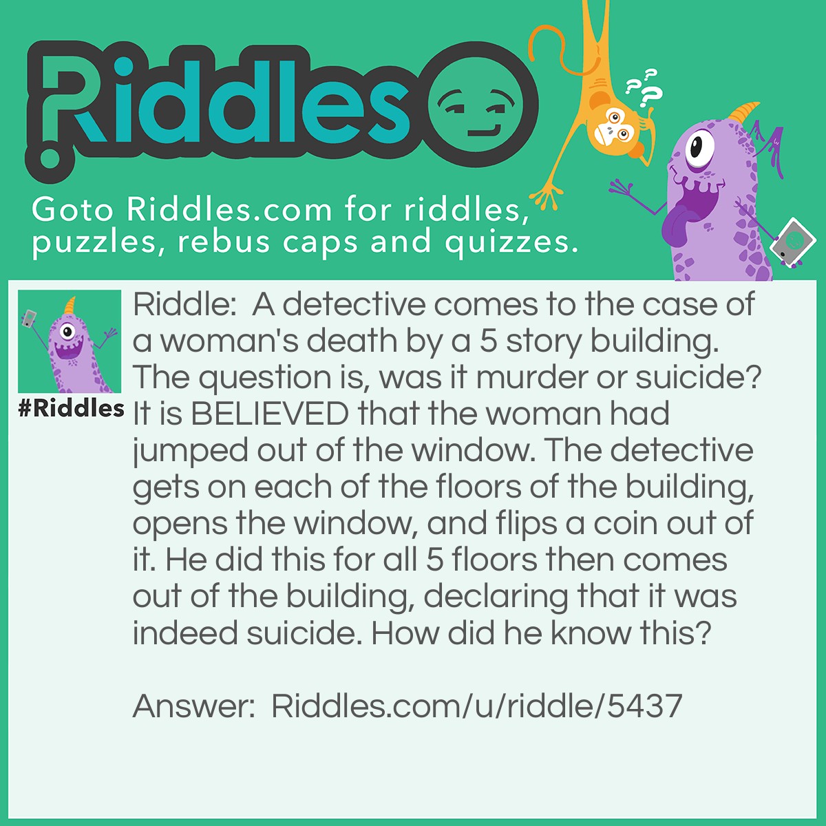 Riddle: A detective comes to the case of a woman's death by a 5 story building. The question is, was it murder or suicide? It is BELIEVED that the woman had jumped out of the window. The detective gets on each of the floors of the building, opens the window, and flips a coin out of it. He did this for all 5 floors then comes out of the building, declaring that it was indeed suicide. How did he know this? Answer: All the windows were closed, meaning it couldn't have been suicide.