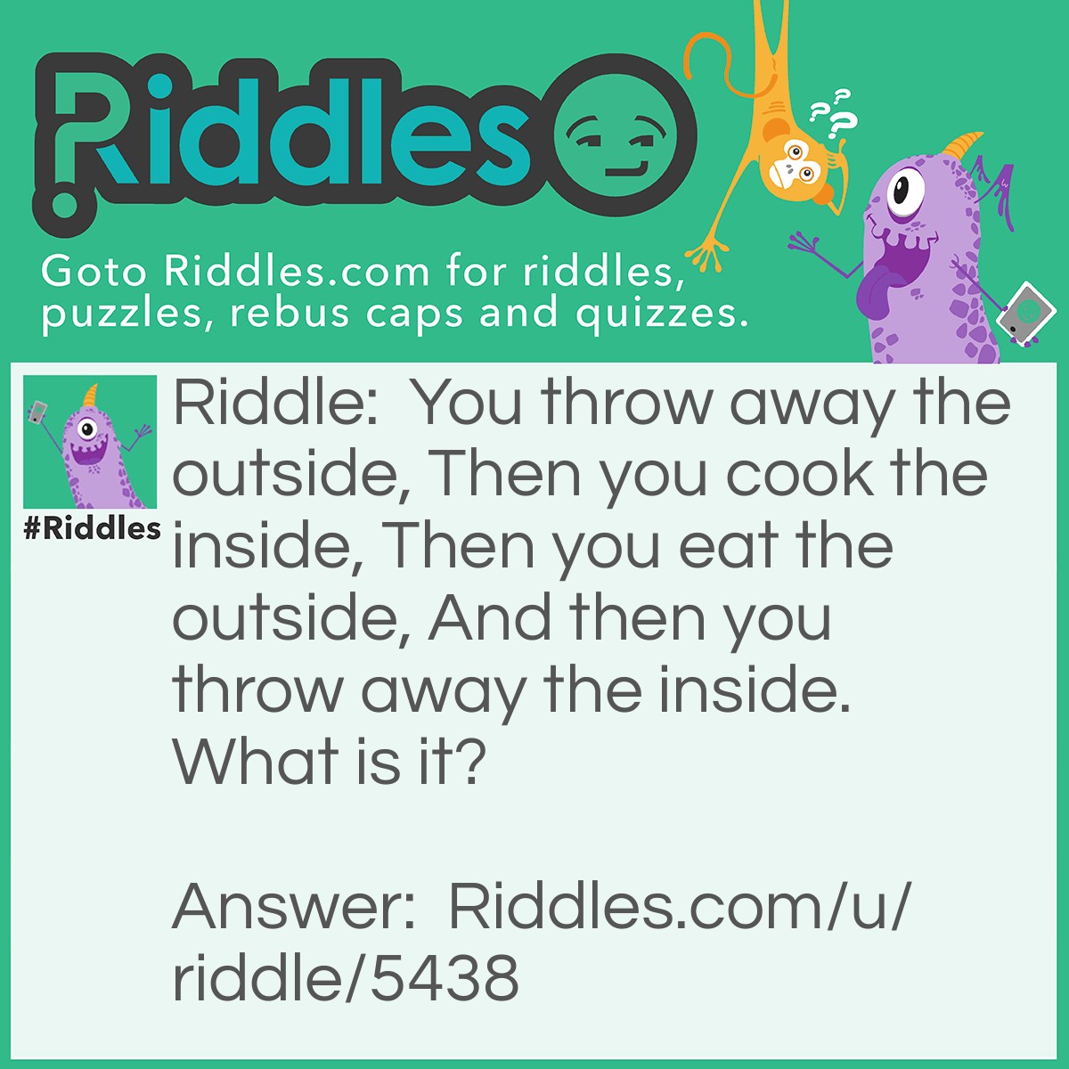 Riddle: You throw away the outside, Then you cook the inside, Then you eat the outside, And then you throw away the inside. What is it? Answer: Corn.