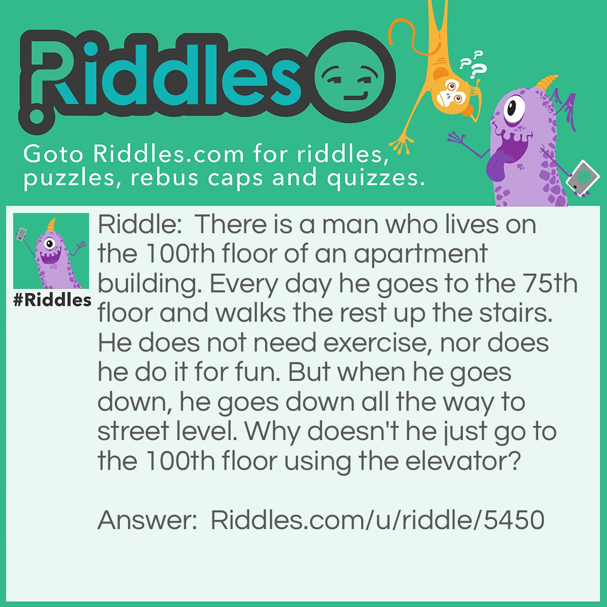 Riddle: There is a man who lives on the 100th floor of an apartment building. Every day he goes to the 75th floor and walks the rest up the stairs. He does not need exercise, nor does he do it for fun. But when he goes down, he goes down all the way to street level. Why doesn't he just go to the 100th floor using the elevator? Answer: The man is too short to reach the 100th floor button on the elevator.