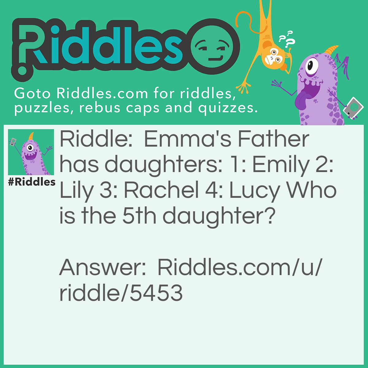 Riddle: Emma's Father has daughters: 1: Emily 2: Lily 3: Rachel 4: Lucy Who is the 5th daughter? Answer: Emma Because it said Emma's Father and Emma is a daughter. They only list four.