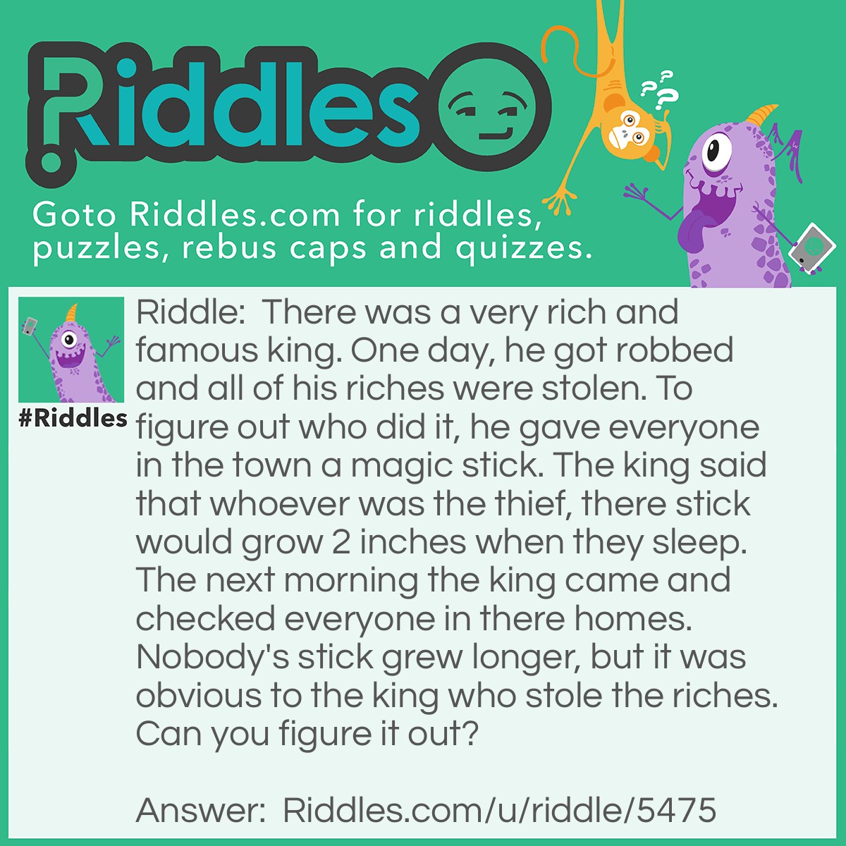 Riddle: There was a very rich and famous king. One day, he got robbed and all of his riches were stolen. To figure out who did it, he gave everyone in the town a magic stick. The king said that whoever was the thief, there stick would grow 2 inches when they sleep. The next morning the king came and checked everyone in there homes. Nobody's stick grew longer, but it was obvious to the king who stole the riches. Can you figure it out? Answer: The person who stole the riches cut 2 inches off, but the sticks were never magical. So that person was arrested.