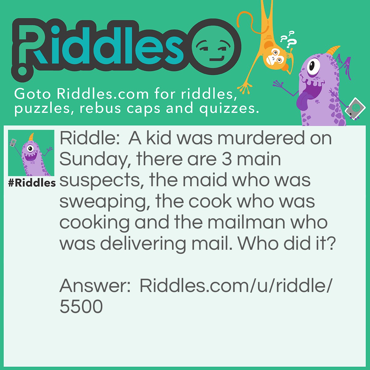 Riddle: A kid was murdered on Sunday, there are 3 main suspects, the maid who was sweaping, the cook who was cooking and the mailman who was delivering mail. Who did it? Answer: The mailman did it because it was a Sunday!