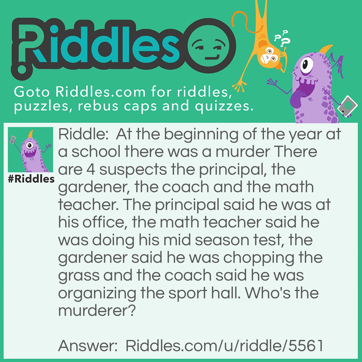 Riddle: At the beginning of the year at a school there was a murder There are 4 suspects the principal, the gardener, the coach and the math teacher. The principal said he was at his office, the math teacher said he was doing his mid season test, the gardener said he was chopping the grass and the coach said he was organizing the sport hall. Who's the murderer? Answer: The murderer was the math teacher because he said he was doing his mid season test but it was the beginning of the year.