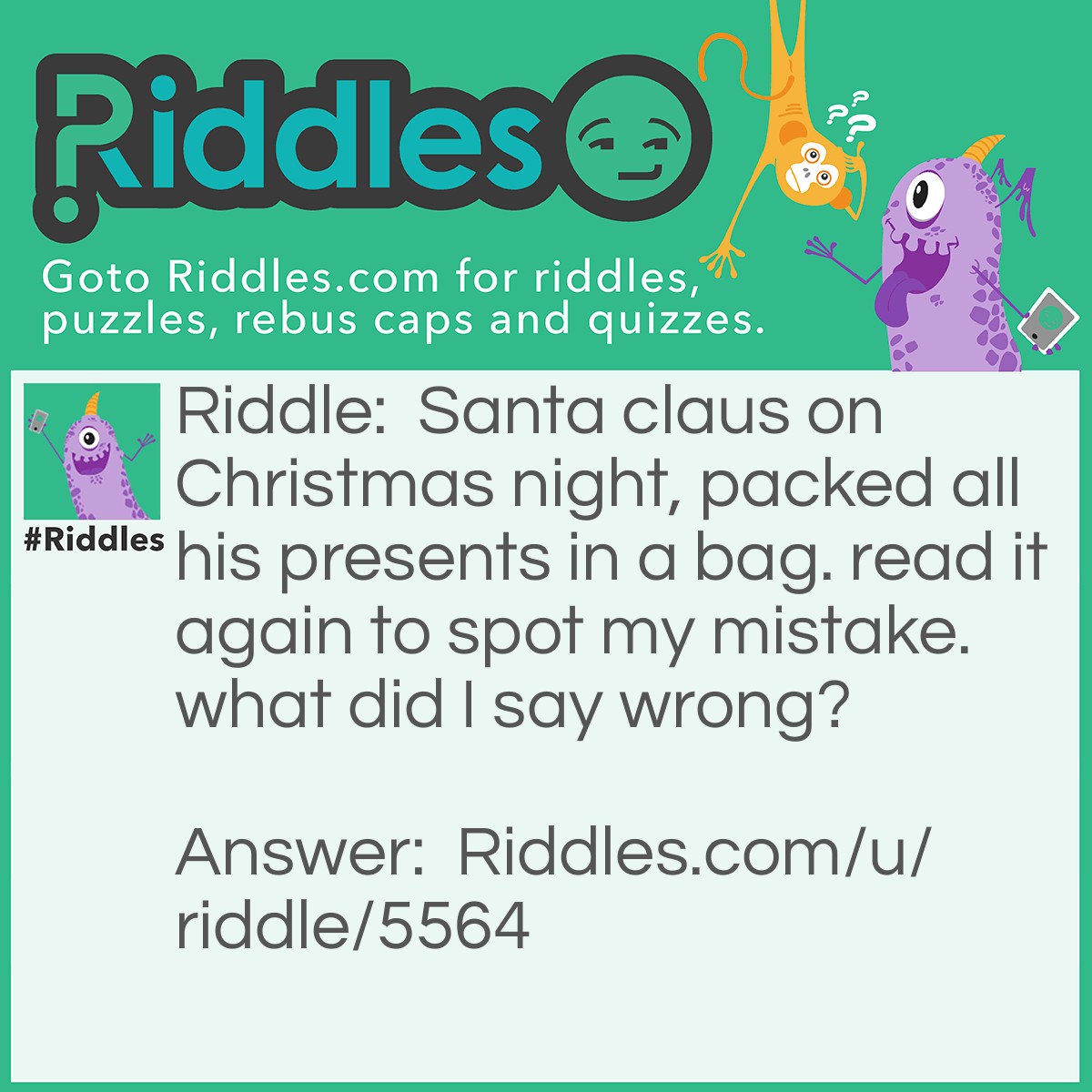 Riddle: Santa claus on <a href="https://www.riddles.com/quiz/christmas-riddles">Christmas</a> night, packed all his presents in a bag. read it again to spot my mistake. what did I say wrong? Answer: He packs his presents on Christmas eve, the day before Christmas.