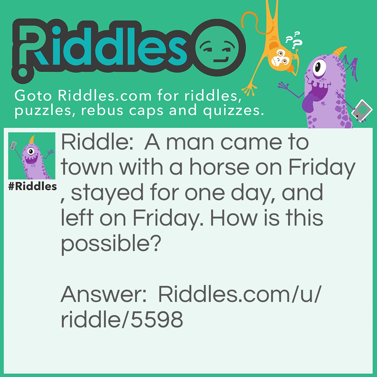 Riddle: A man came to town with a horse on Friday, stayed for one day, and left on Friday. How is this possible? Answer: His horse was named Friday.