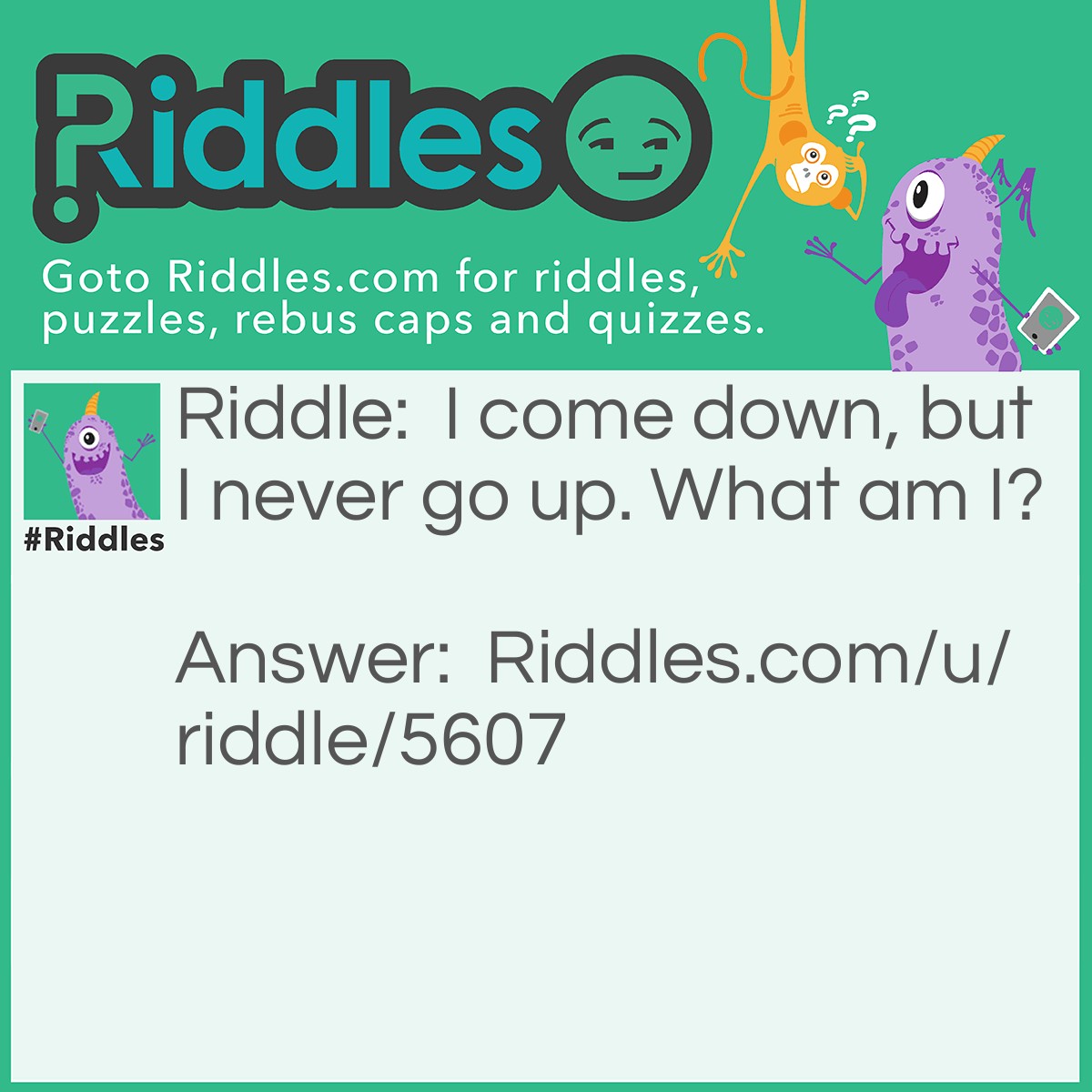 Riddle: I come down, but I never go up. What am I? Answer: I am rain.