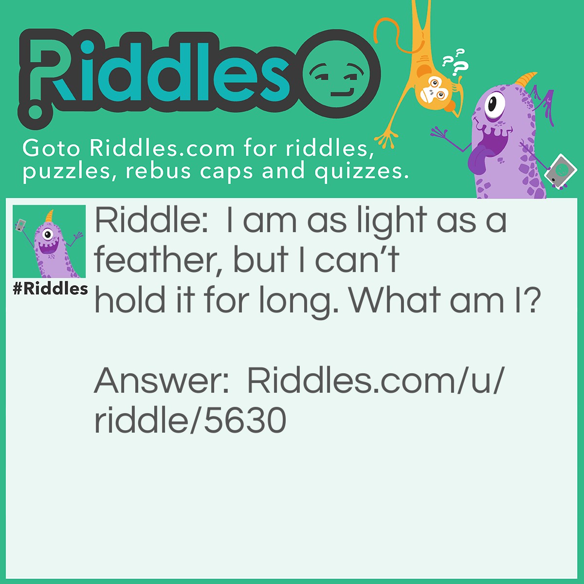 Riddle: I am as light as a feather, but I can't hold it for long. What am I? Answer: Your breath.