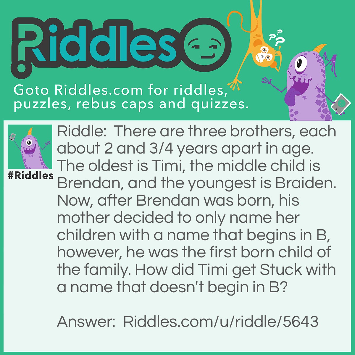 Riddle: There are three brothers, each about 2 and 3/4 years apart in age. The oldest is Timi, the middle child is Brendan, and the youngest is Braiden. Now, after Brendan was born, his mother decided to only name her children with a name that begins in B, however, he was the first born child of the family. How did Timi get Stuck with a name that doesn't begin in B? Answer: Easy, he was adopted into the family after both Brothers were born, making it so he could have a T name, and not break the choice their mother made.