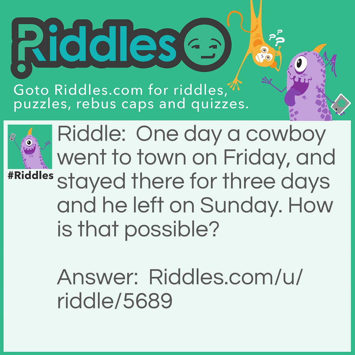 Riddle: One day a cowboy went to town on Friday, and stayed there for three days and he left on Sunday. How is that possible? Answer: His horse is called Friday