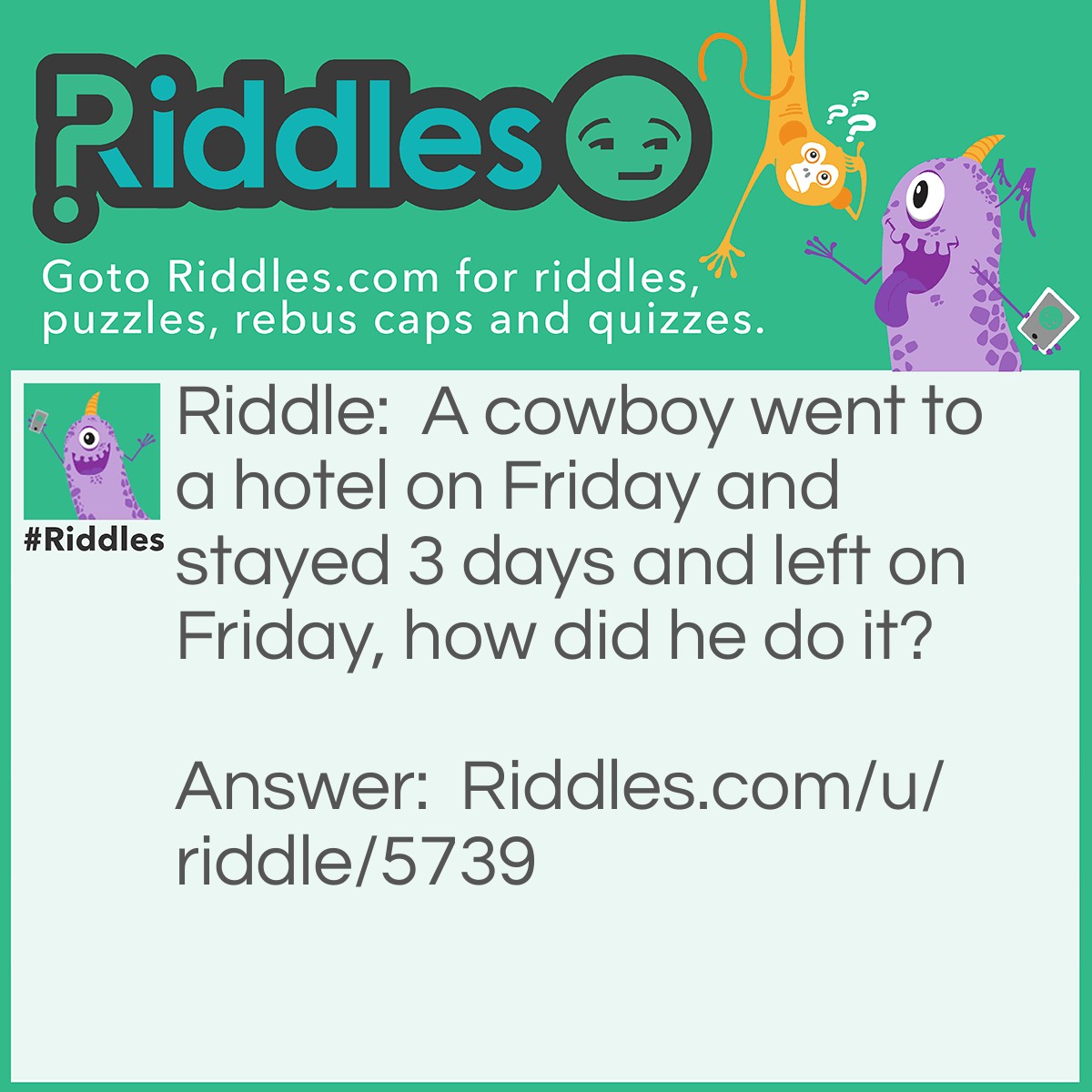 Riddle: A cowboy went to a hotel on Friday and stayed 3 days and left on Friday, how did he do it? Answer: The horses name was Friday.