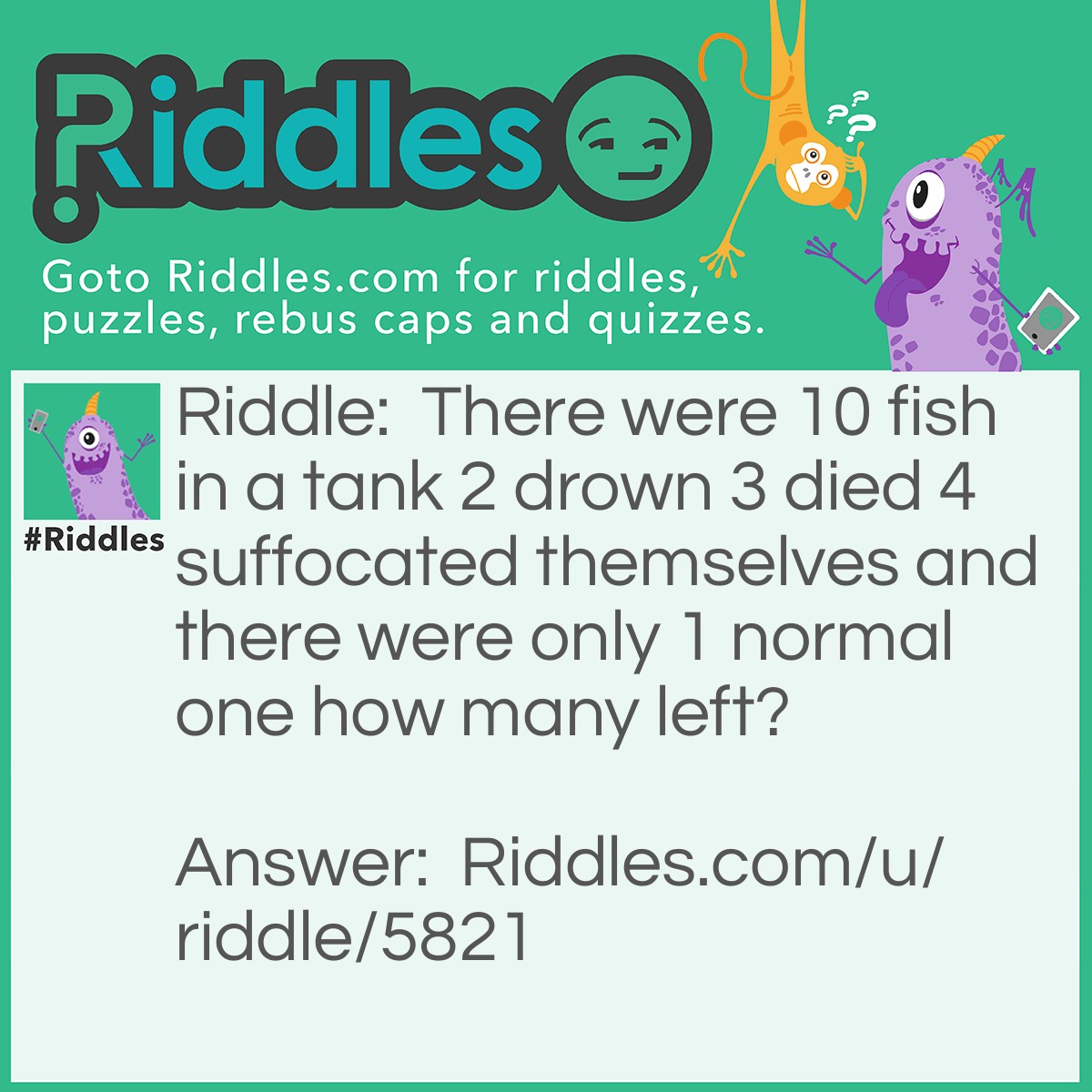 Riddle: There were 10 fish in a tank 2 drown 3 died 4 suffocated themselves and there were only 1 normal one how many left? Answer: 10 because fish can’t drown they can’t suffocate and the dead ones were still in the tank!