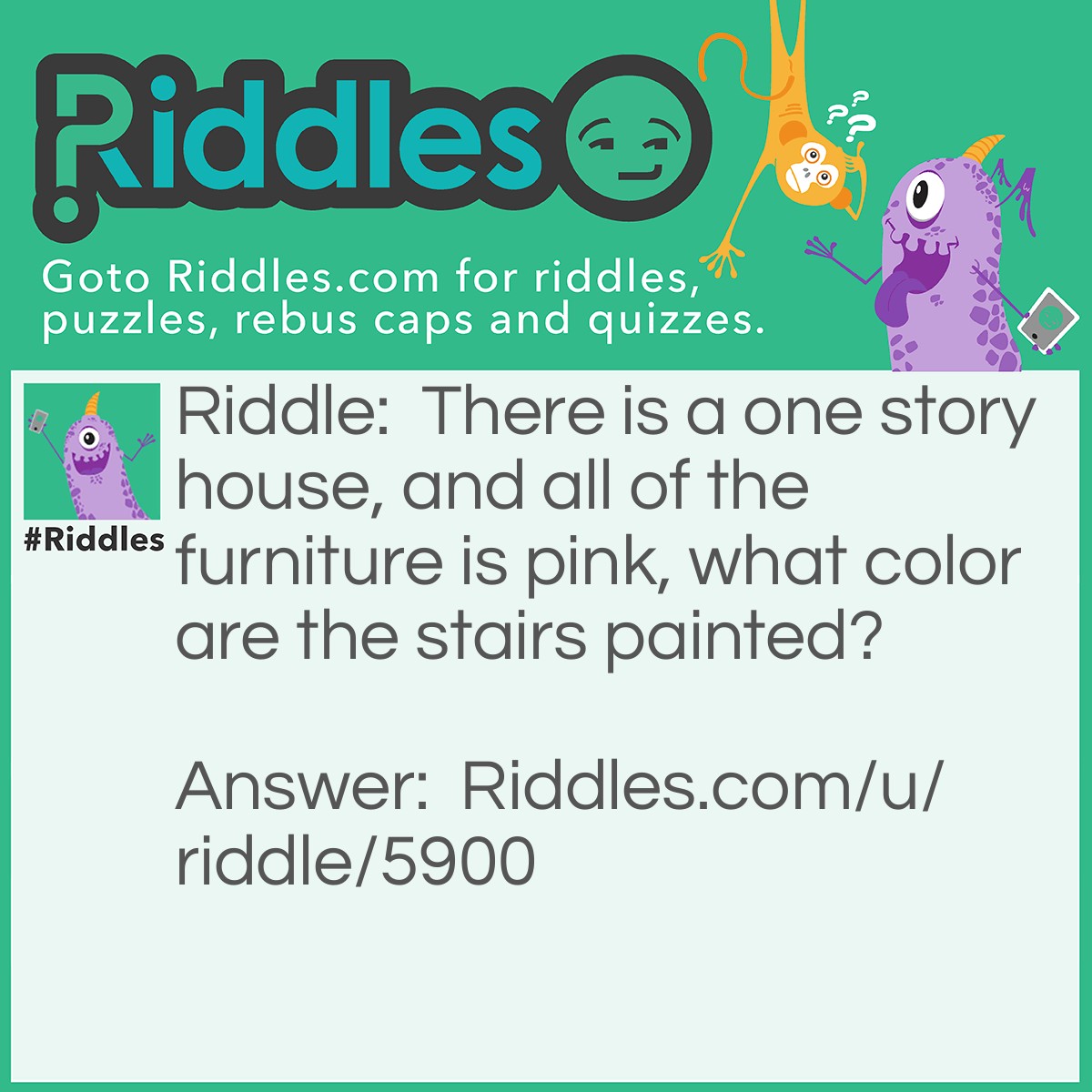 Riddle: There is a one story house, and all of the furniture is pink, what color are the stairs painted? Answer: It’s a one story house, there are no stairs to upstairs.