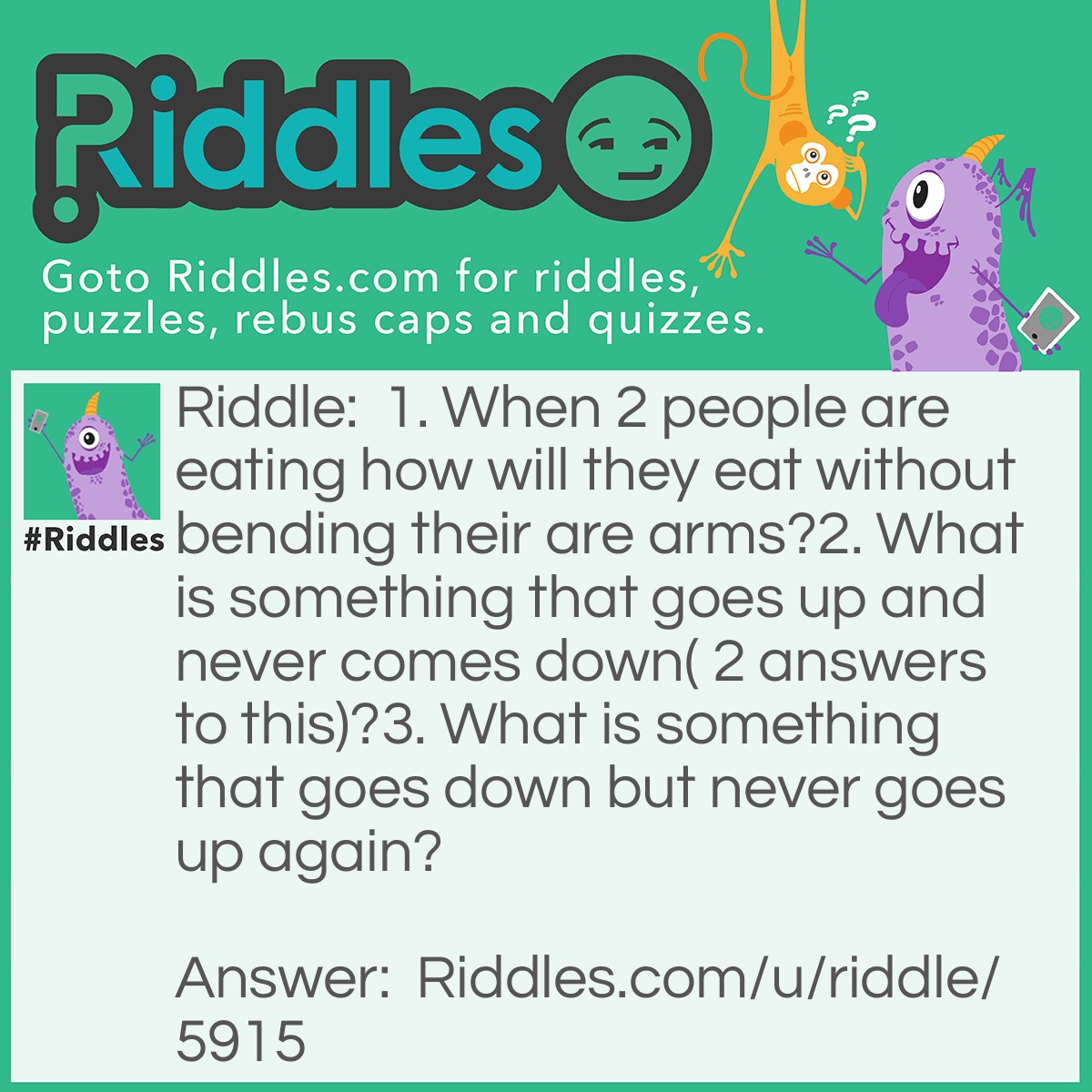 Riddle: 1. When 2 people are eating how will they eat without bending their are arms?
2. What is something that goes up and never comes down( 2 answers to this)?
3. What is something that goes down but never goes up again? Answer: 1. They feed each other.
2. Age and Height.
3. Rain.