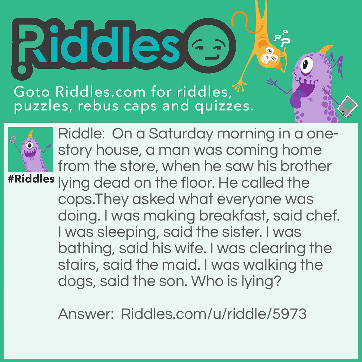 Riddle: On a Saturday morning in a one-story house, a man was coming home from the store, when he saw his brother lying dead on the floor. He called the cops.They asked what everyone was doing. I was making breakfast, said chef. I was sleeping, said the sister. I was bathing, said his wife. I was clearing the stairs, said the maid. I was walking the dogs, said the son. Who is lying? Answer: The maid is lying. One-story houses do not have stairs.