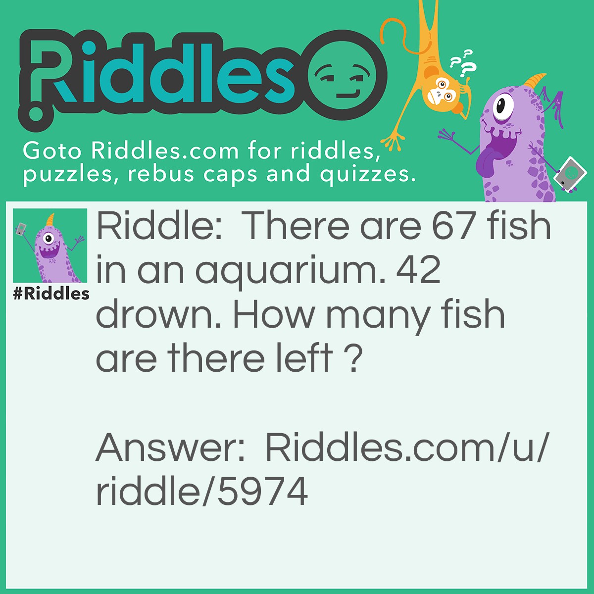 Riddle: There are 67 fish in an aquarium. 42 drown. How many fish are there left ? Answer: Fish don't drown.