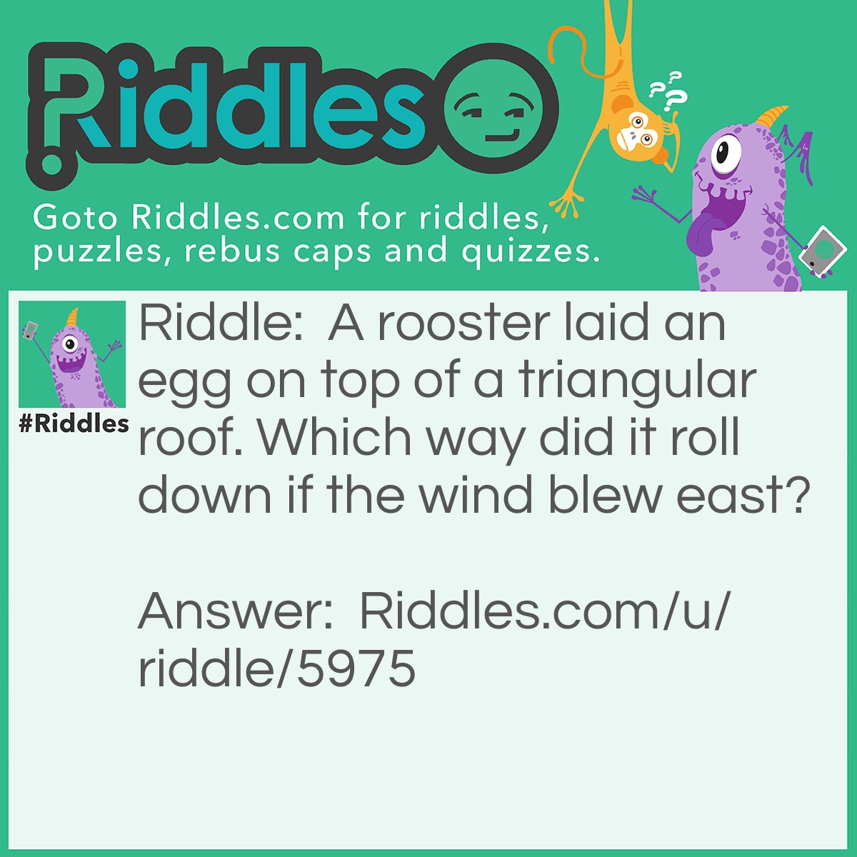 Riddle: A rooster laid an egg on top of a triangular roof. Which way did it roll down if the wind blew east? Answer: Roosters are male chickens. Any form of male don't lay eggs.