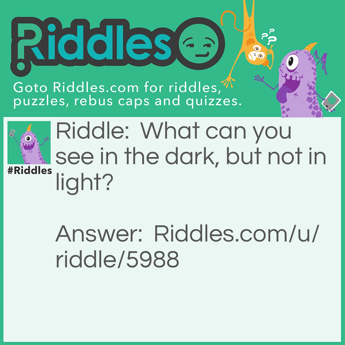 Riddle: What can you see in the dark, but not in light? Answer: Nothing. If your in the dark you can see nothing, but in the light you can see everything.