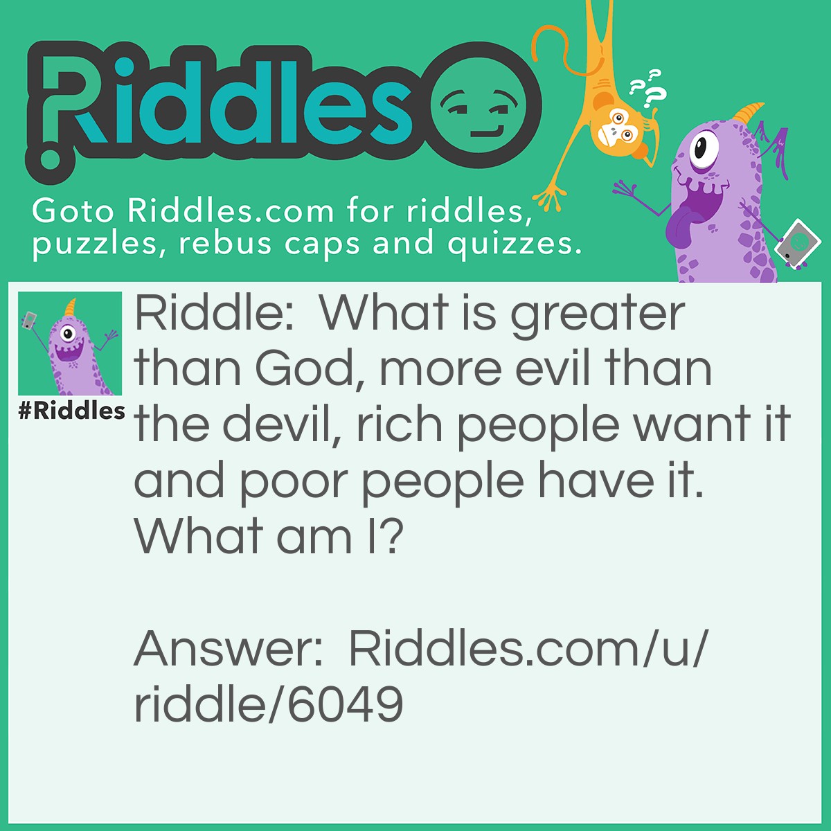 Riddle: What is greater than God, more evil than the devil, rich people want it and poor people have it. What am I? Answer: Nothing.