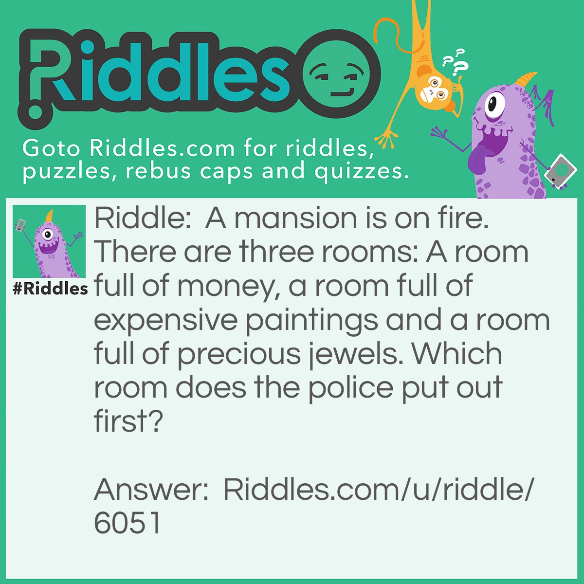 Riddle: A mansion is on fire. There are three rooms: A room full of money, a room full of expensive paintings and a room full of precious jewels. Which room does the police put out first? Answer: Police don't put out fires! Firemen do.